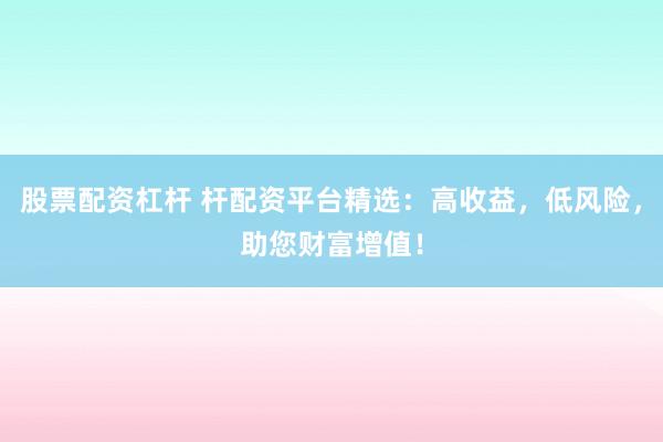 股票配资杠杆 杆配资平台精选：高收益，低风险，助您财富增值！