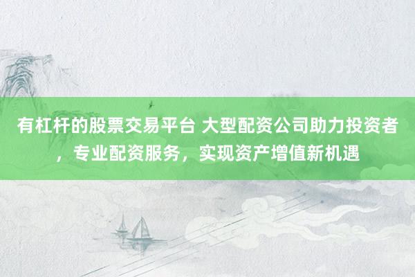 有杠杆的股票交易平台 大型配资公司助力投资者，专业配资服务，实现资产增值新机遇