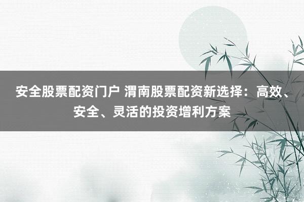 安全股票配资门户 渭南股票配资新选择：高效、安全、灵活的投资增利方案