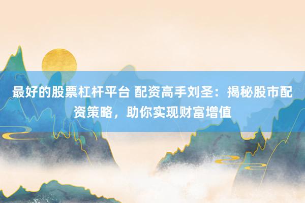 最好的股票杠杆平台 配资高手刘圣：揭秘股市配资策略，助你实现财富增值