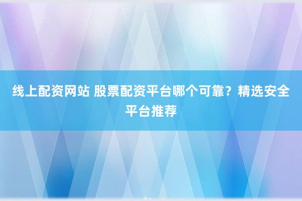 线上配资网站 股票配资平台哪个可靠？精选安全平台推荐