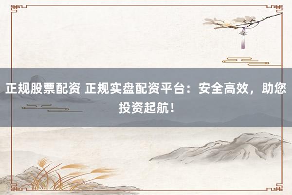 正规股票配资 正规实盘配资平台：安全高效，助您投资起航！