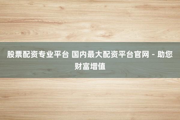 股票配资专业平台 国内最大配资平台官网 - 助您财富增值