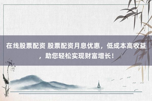 在线股票配资 股票配资月息优惠，低成本高收益，助您轻松实现财富增长！
