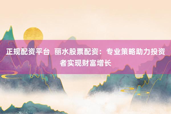 正规配资平台  丽水股票配资：专业策略助力投资者实现财富增长