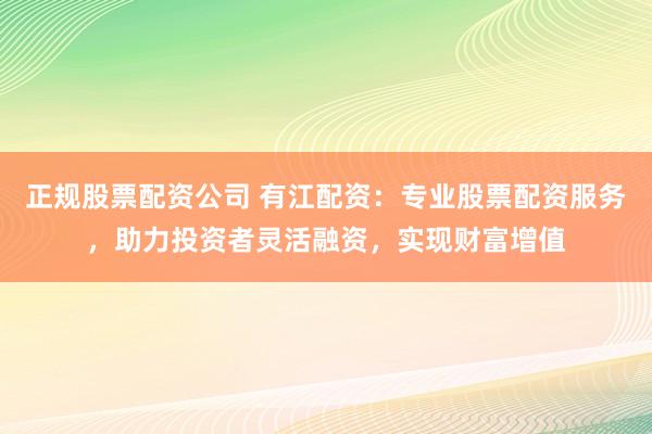 正规股票配资公司 有江配资：专业股票配资服务，助力投资者灵活融资，实现财富增值