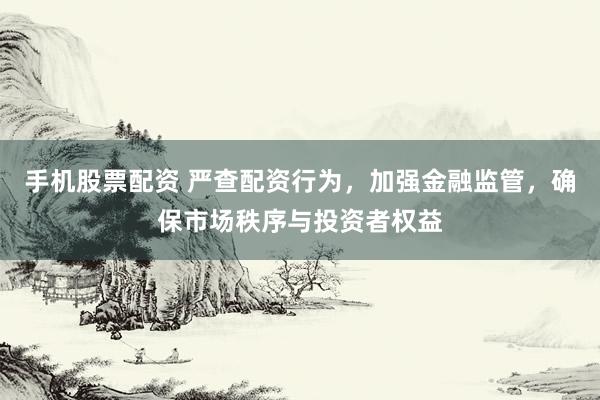 手机股票配资 严查配资行为，加强金融监管，确保市场秩序与投资者权益
