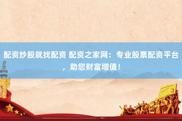 配资炒股就找配资 配资之家网:专业股票配资平台,助您财富增值!