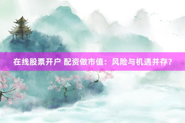 在线股票开户 配资做市值:风险与机遇并存?