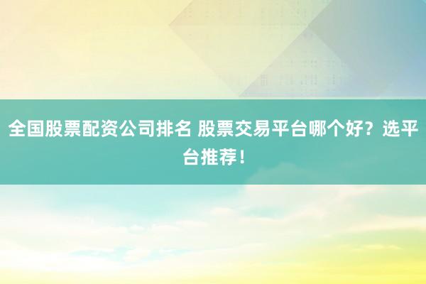 全国股票配资公司排名 股票交易平台哪个好?选平台推荐!