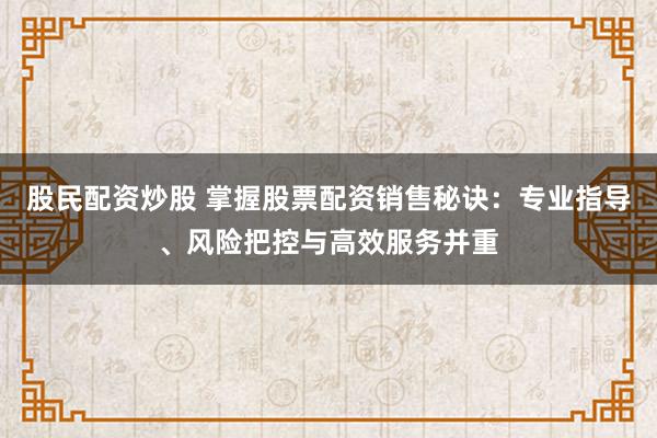 股民配资炒股 掌握股票配资销售秘诀:专业指导、风险把控与高效服务并重