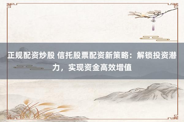 正规配资炒股 信托股票配资新策略：解锁投资潜力，实现资金高效增值