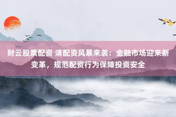财云股票配资 清配资风暴来袭：金融市场迎来新变革，规范配资行为保障投资安全