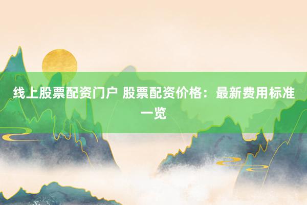 线上股票配资门户 股票配资价格:最新费用标准一览