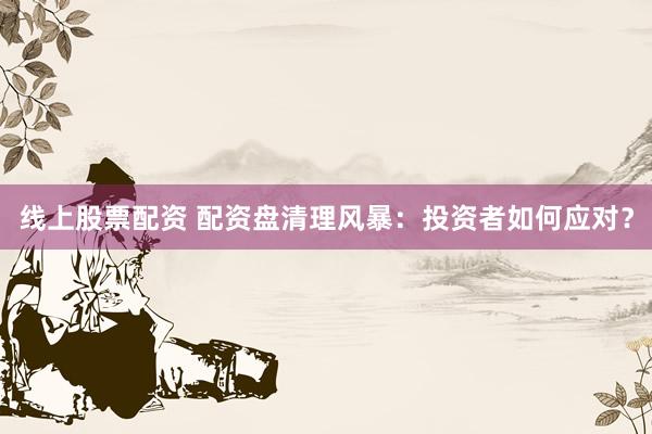 线上股票配资 配资盘清理风暴:投资者如何应对?