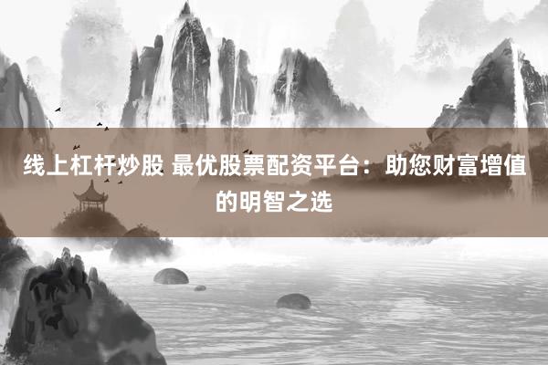 线上杠杆炒股 最优股票配资平台:助您财富增值的明智之选