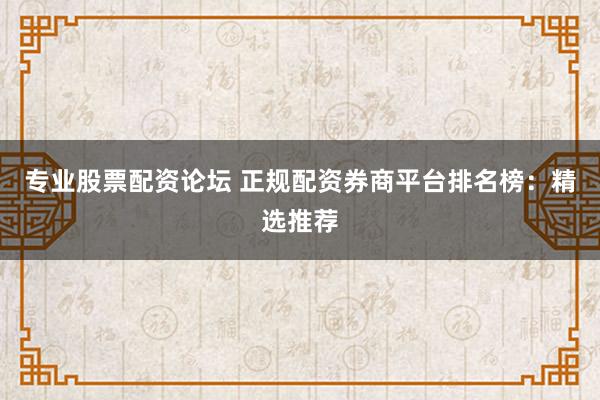 专业股票配资论坛 正规配资券商平台排名榜：精选推荐