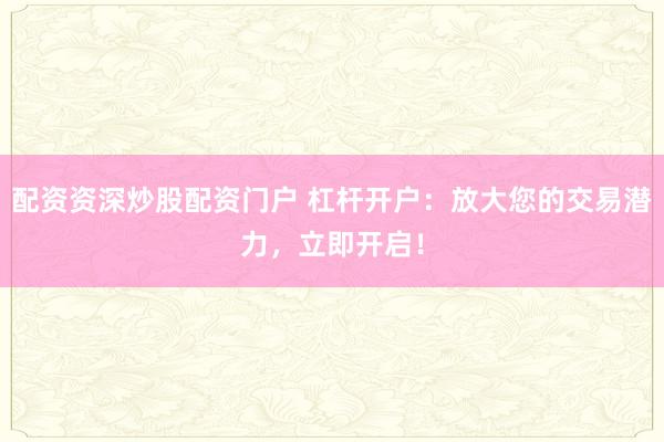 配资资深炒股配资门户 杠杆开户：放大您的交易潜力，立即开启！