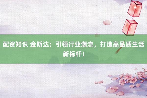 配资知识 金斯达：引领行业潮流，打造高品质生活新标杆！