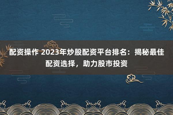 配资操作 2023年炒股配资平台排名：揭秘最佳配资选择，助力股市投资