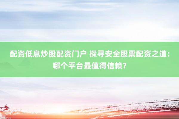 配资低息炒股配资门户 探寻安全股票配资之道：哪个平台最值得信赖？