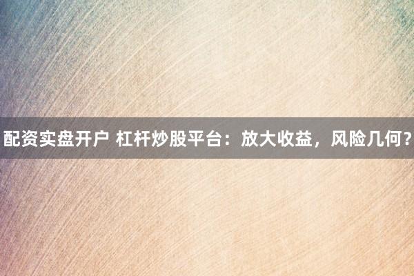 配资实盘开户 杠杆炒股平台：放大收益，风险几何？