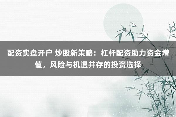 配资实盘开户 炒股新策略:杠杆配资助力资金增值,风险与机遇并存的投资选择