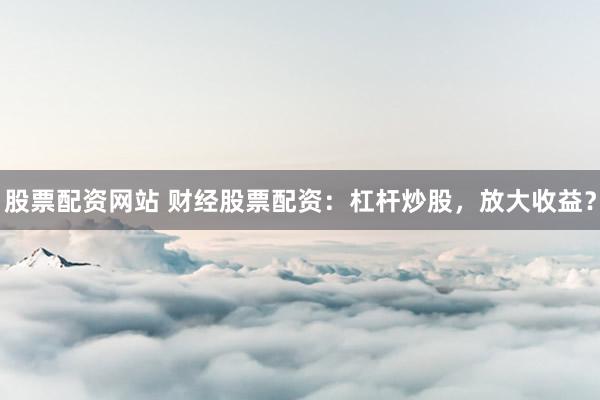 股票配资网站 财经股票配资:杠杆炒股,放大收益?