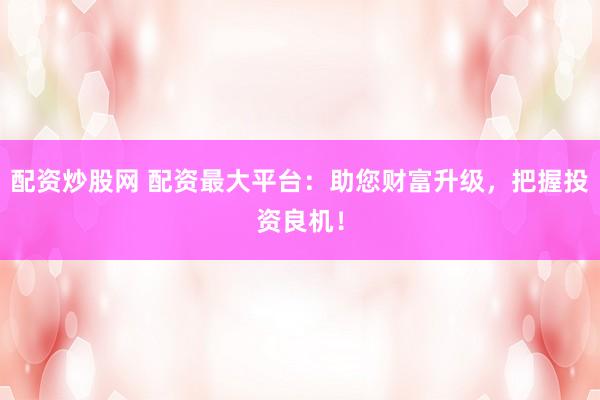 配资炒股网 配资最大平台：助您财富升级，把握投资良机！