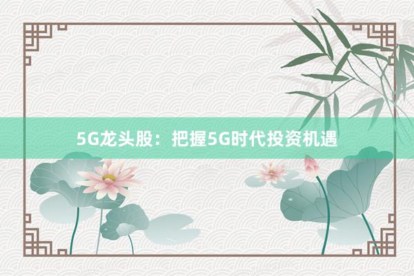 5G龙头股:把握5G时代投资机遇