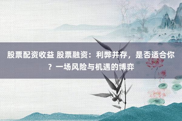股票配资收益 股票融资：利弊并存，是否适合你？一场风险与机遇的博弈