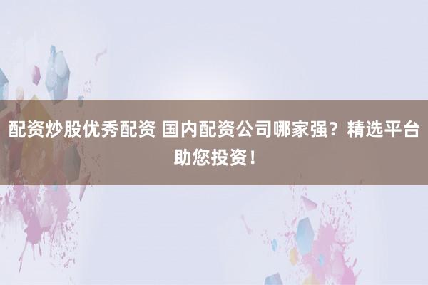 配资炒股优秀配资 国内配资公司哪家强？精选平台助您投资！