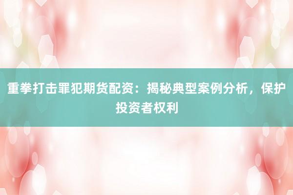 重拳打击罪犯期货配资:揭秘典型案例分析,保护投资者权利