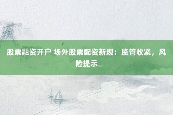股票融资开户 场外股票配资新规：监管收紧，风险提示