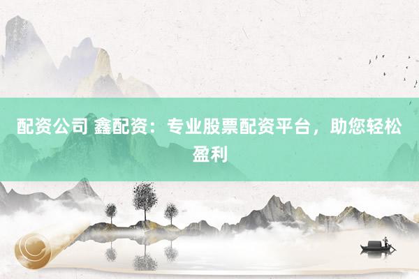 配资公司 鑫配资：专业股票配资平台，助您轻松盈利