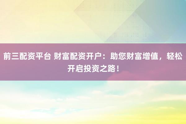 前三配资平台 财富配资开户：助您财富增值，轻松开启投资之路！