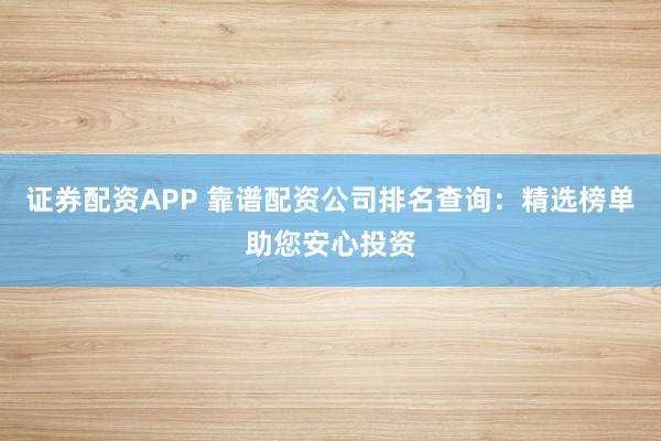 证券配资APP 靠谱配资公司排名查询:精选榜单助您安心投资