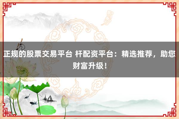 正规的股票交易平台 杆配资平台:精选推荐,助您财富升级!
