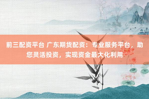 前三配资平台 广东期货配资:专业服务平台,助您灵活投资,实现资金最大化利用