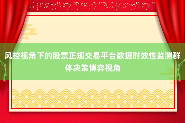 风控视角下的股票正规交易平台数据时效性监测群体决策博弈视角