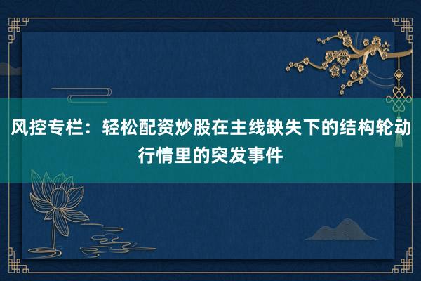 风控专栏：轻松配资炒股在主线缺失下的结构轮动行情里的突发事件