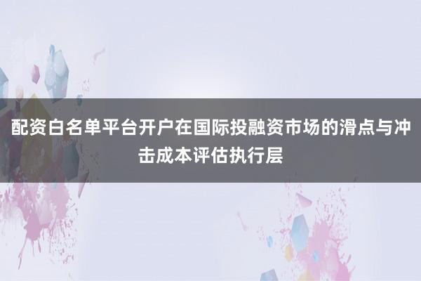 配资白名单平台开户在国际投融资市场的滑点与冲击成本评估执行层