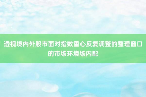 透视境内外股市面对指数重心反复调整的整理窗口的市场环境场内配