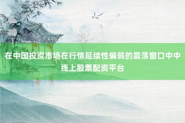 在中国投资市场在行情延续性偏弱的震荡窗口中中线上股票配资平台