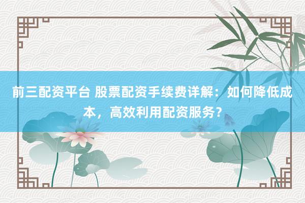 前三配资平台 股票配资手续费详解：如何降低成本，高效利用配资服务？