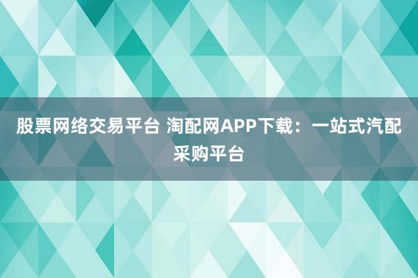 股票网络交易平台 淘配网APP下载：一站式汽配采购平台