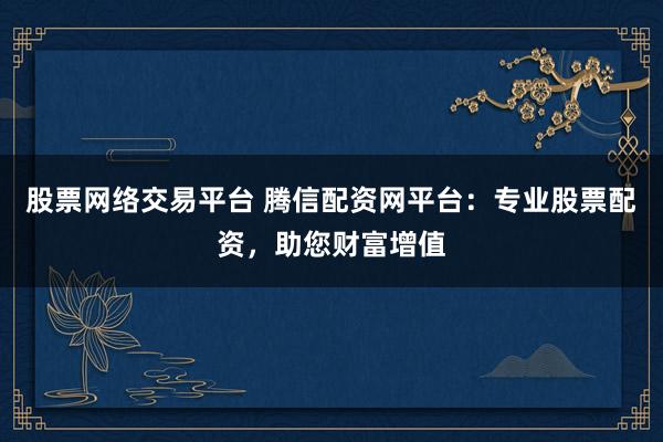 股票网络交易平台 腾信配资网平台：专业股票配资，助您财富增值
