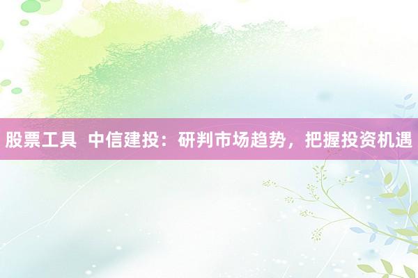 股票工具 中信建投:研判市场趋势,把握投资机遇