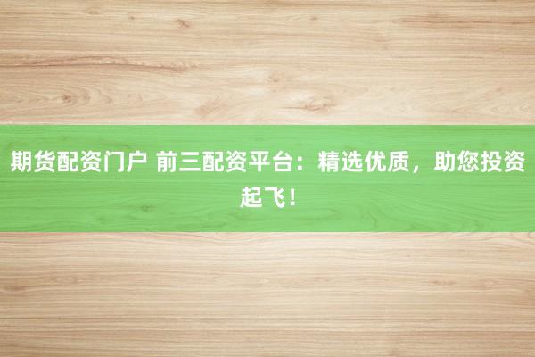 期货配资门户 前三配资平台：精选优质，助您投资起飞！