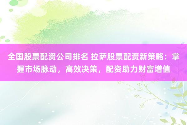 全国股票配资公司排名 拉萨股票配资新策略:掌握市场脉动,高效决策,配资助力财富增值